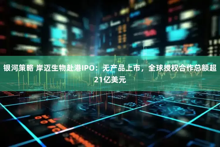 银河策略 岸迈生物赴港IPO：无产品上市，全球授权合作总额超21亿美元