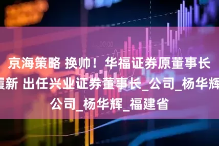 京海策略 换帅！华福证券原董事长苏军良履新 出任兴业证券董事长_公司_杨华辉_福建省