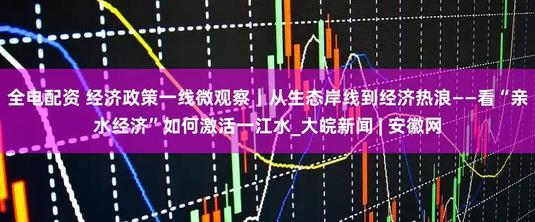 全电配资 经济政策一线微观察｜从生态岸线到经济热浪——看“亲水经济”如何激活一江水_大皖新闻 | 安徽网