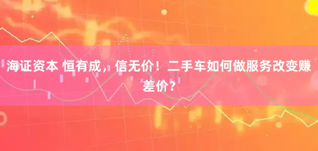 海证资本 恒有成，信无价！二手车如何做服务改变赚差价？