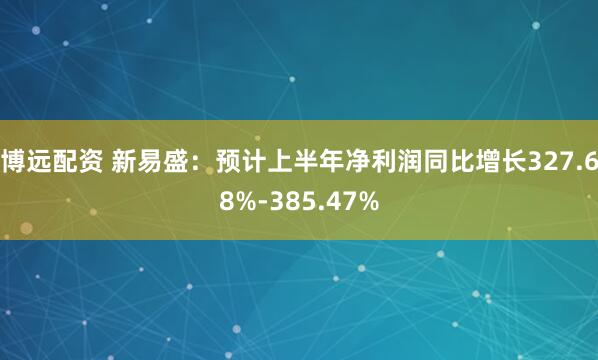 博远配资 新易盛：预计上半年净利润同比增长327.68%-385.47%