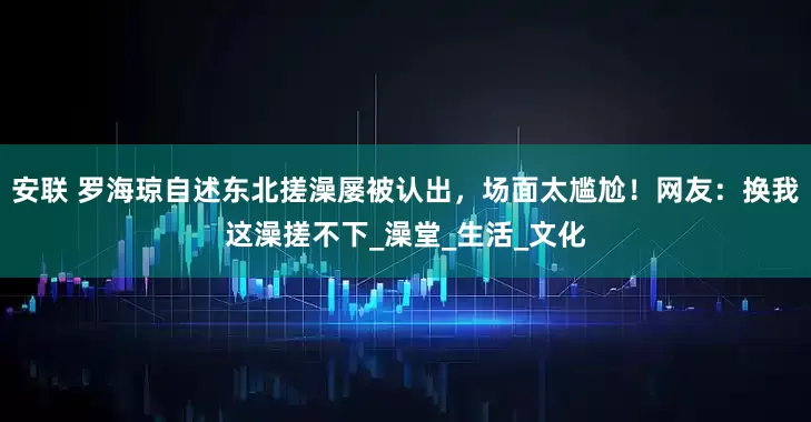 安联 罗海琼自述东北搓澡屡被认出，场面太尴尬！网友：换我这澡搓不下_澡堂_生活_文化