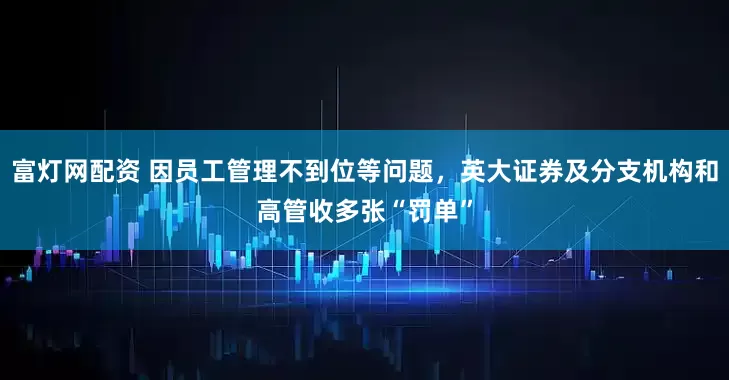 富灯网配资 因员工管理不到位等问题,英大证券及分支机构和高管收多张“罚单”