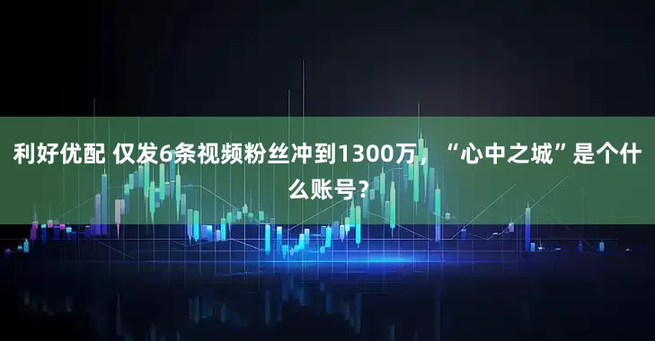 利好优配 仅发6条视频粉丝冲到1300万,“心中之城”是个什么账号?