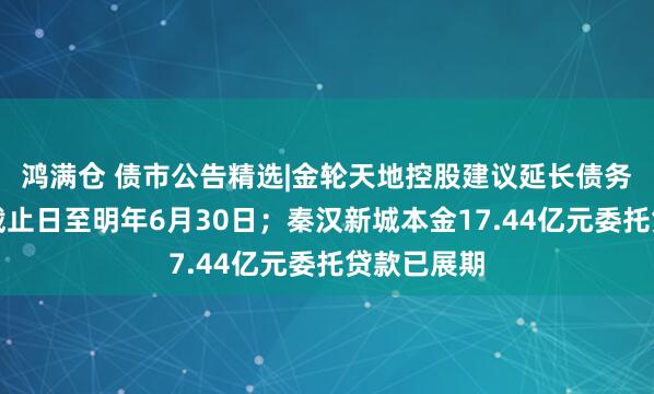 鸿满仓 债市公告精选|金轮天地控股建议延长债务重组计划截止日至明年6月30日；秦汉新城本金17.44亿元委托贷款已展期