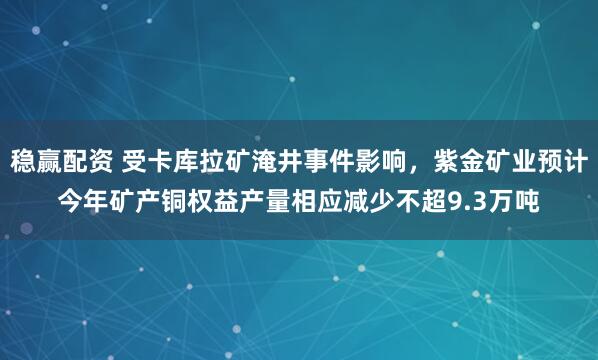 稳赢配资 受卡库拉矿淹井事件影响，紫金矿业预计今年矿产铜权益产量相应减少不超9.3万吨