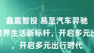 鑫赢智投 易至汽车羿驰05S：跨界生活新标杆，开启多元出行时代