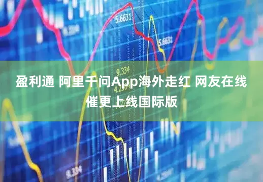 盈利通 阿里千问App海外走红 网友在线催更上线国际版