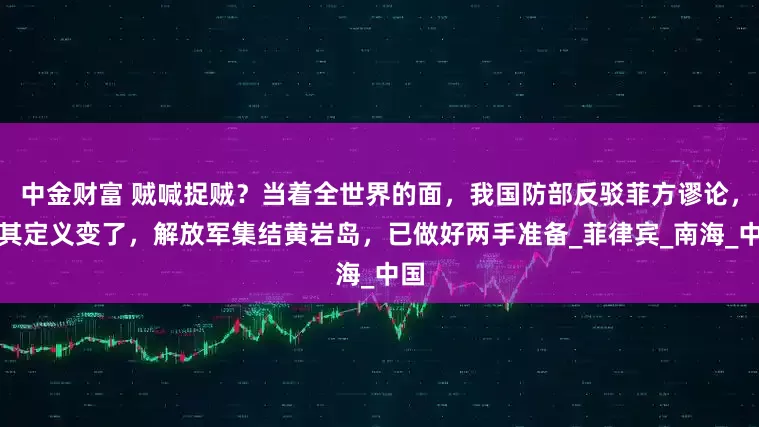 中金财富 贼喊捉贼?当着全世界的面,我国防部反驳菲方谬论,对其定义变了,解放军集结黄岩岛,已做好两手准备_菲律宾_南海_中国