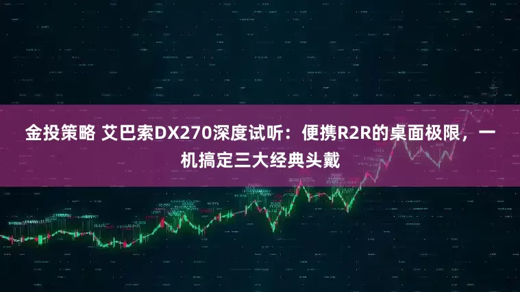金投策略 艾巴索DX270深度试听：便携R2R的桌面极限，一机搞定三大经典头戴
