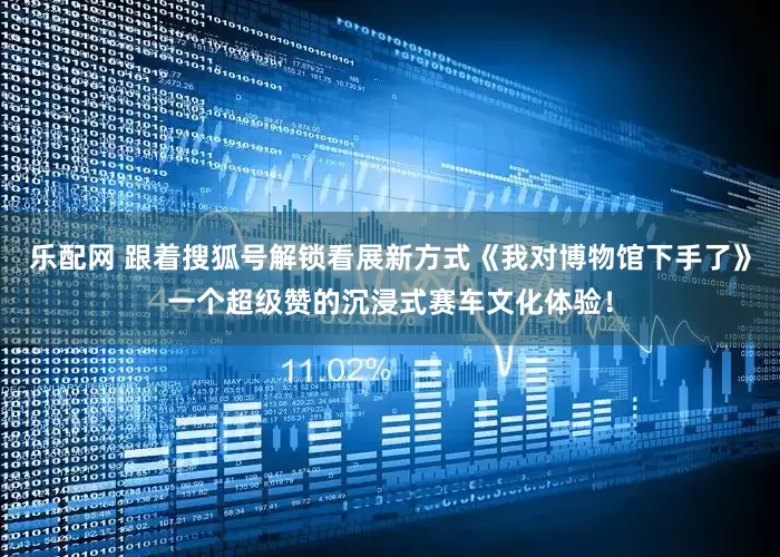 乐配网 跟着搜狐号解锁看展新方式《我对博物馆下手了》一个超级赞的沉浸式赛车文化体验！