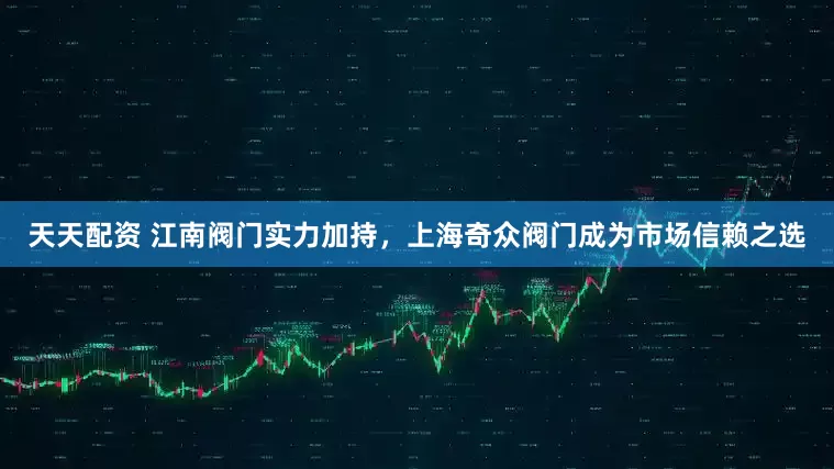 天天配资 江南阀门实力加持，上海奇众阀门成为市场信赖之选