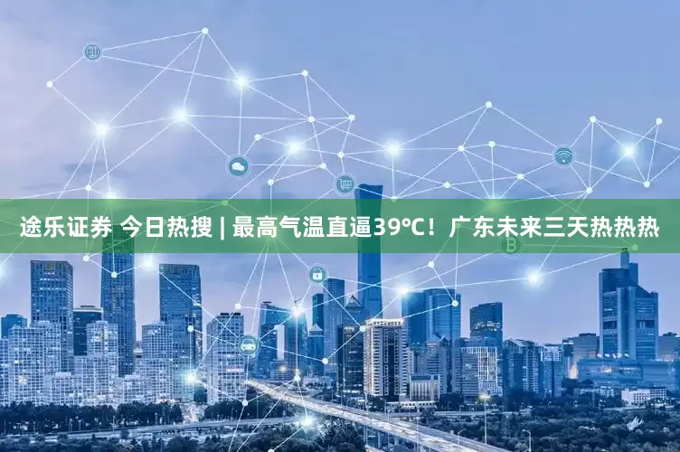 途乐证券 今日热搜 | 最高气温直逼39℃！广东未来三天热热热